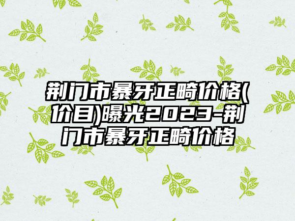 荆门市暴牙正畸价格(价目)曝光2023-荆门市暴牙正畸价格