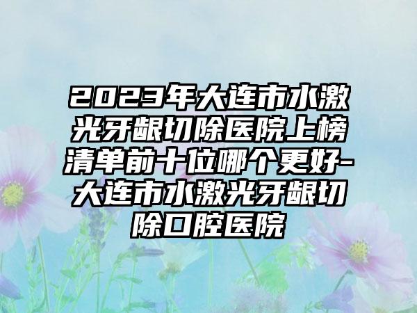 2023年大连市水激光牙龈切除医院上榜清单前十位哪个更好-大连市水激光牙龈切除口腔医院