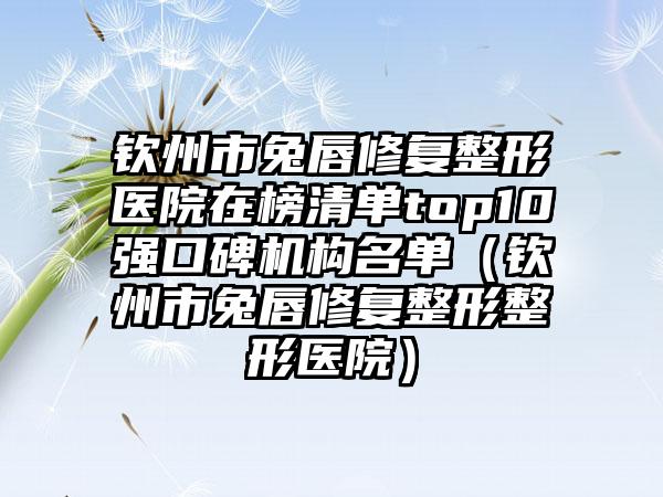 钦州市兔唇修复整形医院在榜清单top10强口碑机构名单（钦州市兔唇修复整形整形医院）