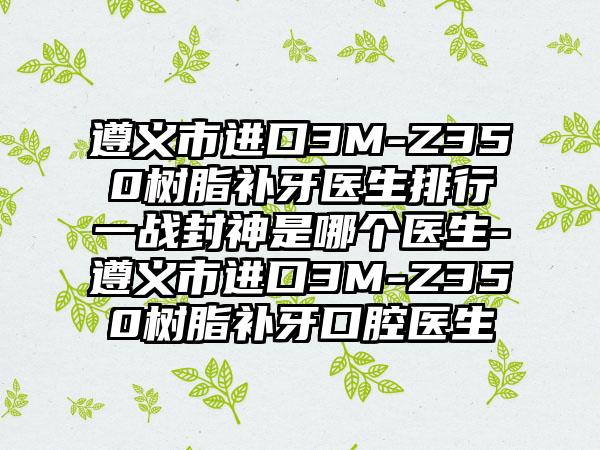 遵义市进口3M-Z350树脂补牙医生排行一战封神是哪个医生-遵义市进口3M-Z350树脂补牙口腔医生