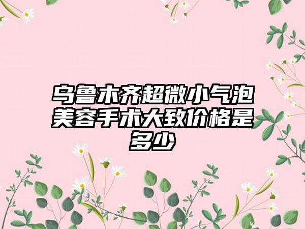 乌鲁木齐超微小气泡美容手术大致价格是多少