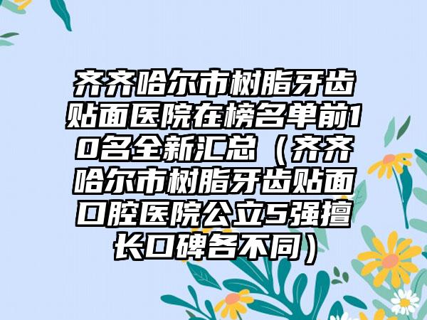 齐齐哈尔市树脂牙齿贴面医院在榜名单前10名全新汇总（齐齐哈尔市树脂牙齿贴面口腔医院公立5强擅长口碑各不同）