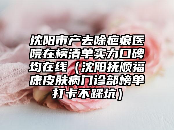 沈阳市产去除疤痕医院在榜清单实力口碑均在线（沈阳抚顺福康皮肤病门诊部榜单打卡不踩坑）