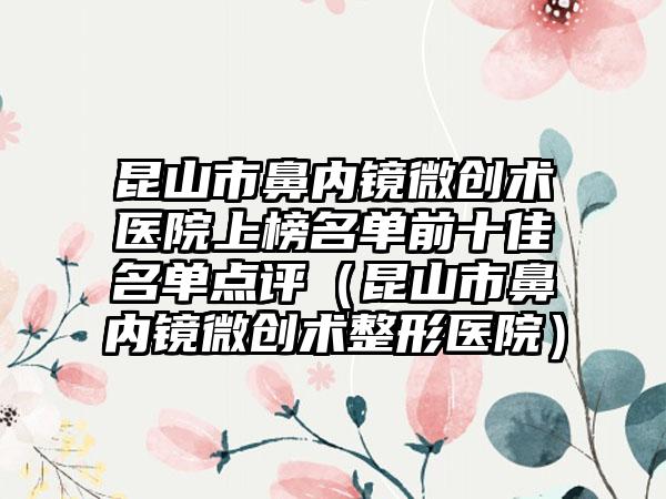 昆山市鼻内镜微创术医院上榜名单前十佳名单点评（昆山市鼻内镜微创术整形医院）