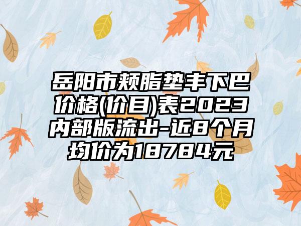 岳阳市颊脂垫丰下巴价格(价目)表2023内部版流出-近8个月均价为18784元