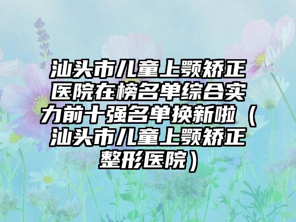 汕头市儿童上颚矫正医院在榜名单综合实力前十强名单换新啦（汕头市儿童上颚矫正整形医院）