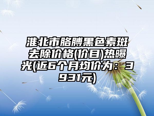 淮北市胳膊黑色素斑去除价格(价目)热曝光(近6个月均价为：3931元)