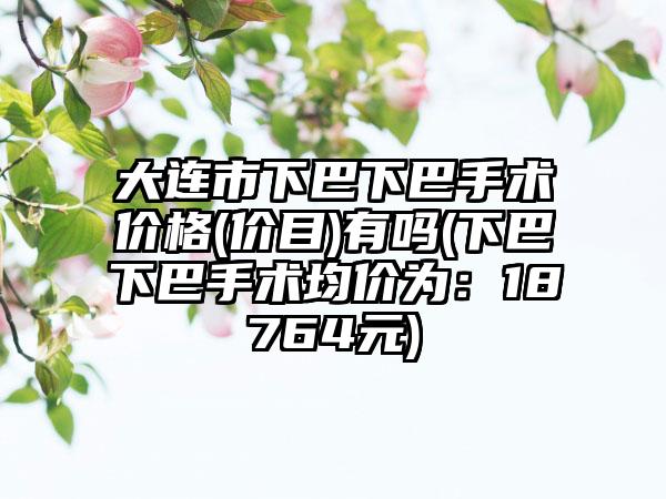 大连市下巴下巴手术价格(价目)有吗(下巴下巴手术均价为：18764元)