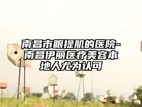 南昌市眼提肌的医院-南昌伊丽医疗美容本地人尤为认可