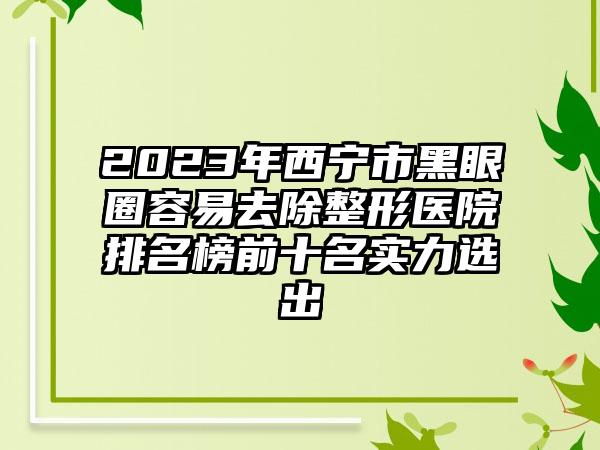 2023年西宁市黑眼圈容易去除整形医院排名榜前十名实力选出