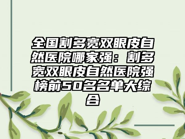 全国割多宽双眼皮自然医院哪家强：割多宽双眼皮自然医院强榜前50名名单大综合