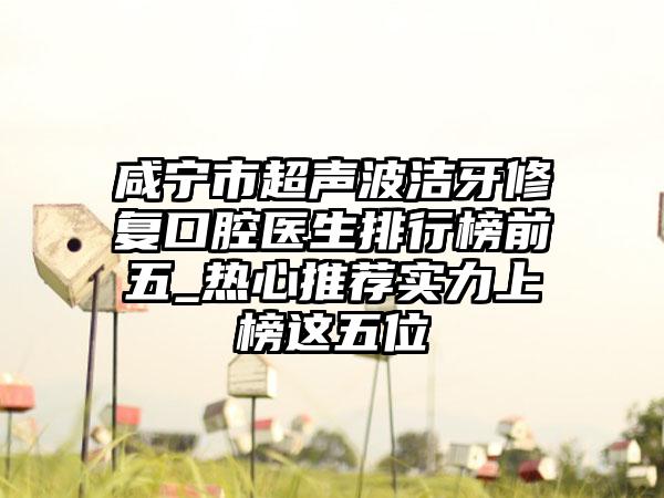 咸宁市超声波洁牙修复口腔医生排行榜前五_热心推荐实力上榜这五位