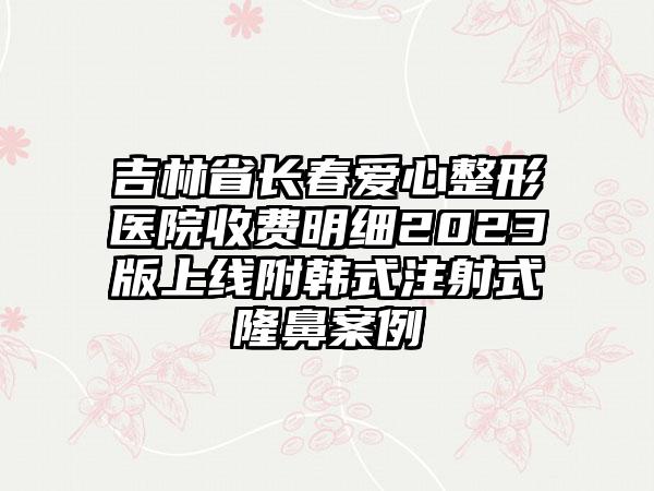 吉林省长春爱心整形医院收费明细2023版上线附韩式注射式隆鼻案例