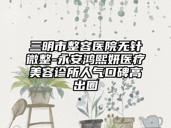 三明市整容医院无针微整-永安鸿熙妍医疗美容诊所人气口碑高出圈