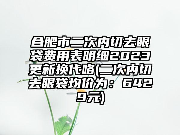 合肥市二次内切去眼袋费用表明细2023更新换代咯(二次内切去眼袋均价为：6429元)