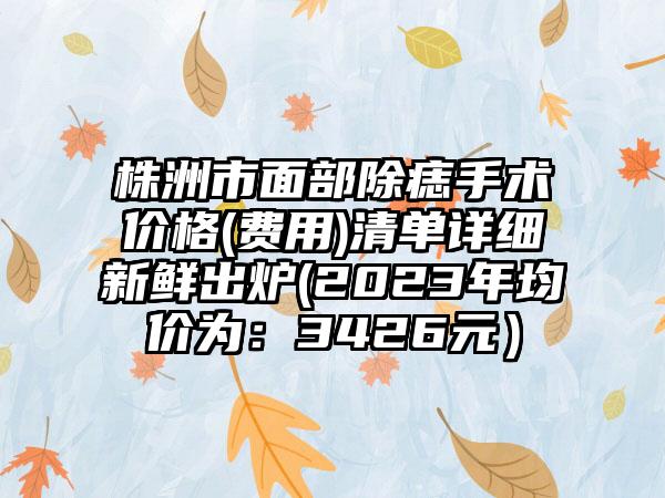 株洲市面部除痣手术价格(费用)清单详细新鲜出炉(2023年均价为：3426元）