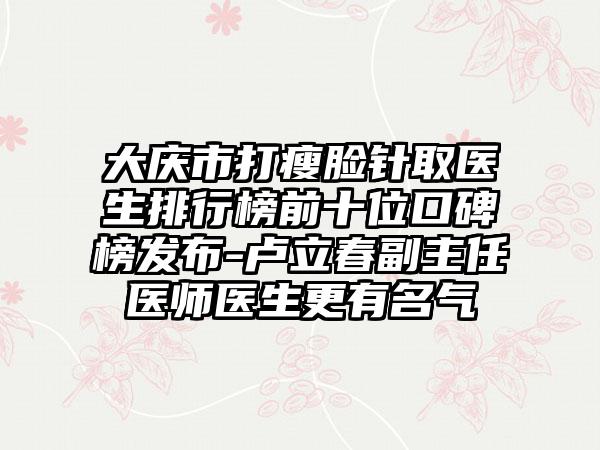 大庆市打瘦脸针取医生排行榜前十位口碑榜发布-卢立春副主任医师医生更有名气