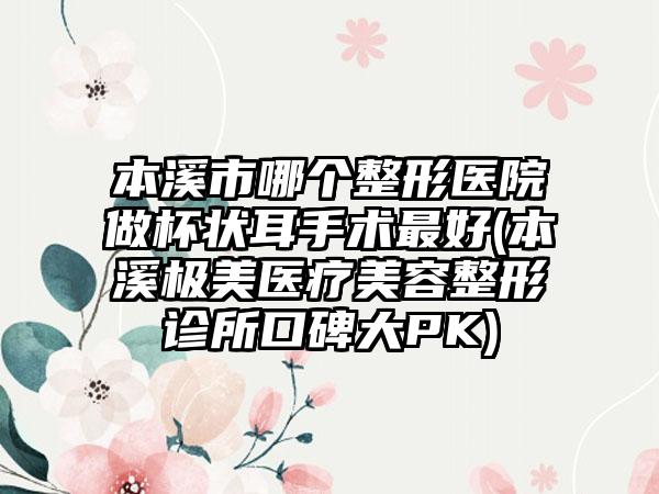 本溪市哪个整形医院做杯状耳手术最好(本溪极美医疗美容整形诊所口碑大PK)