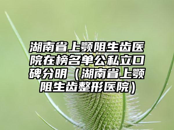 湖南省上颚阻生齿医院在榜名单公私立口碑分明（湖南省上颚阻生齿整形医院）