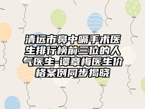 清远市鼻中嗝手术医生排行榜前三位的人气医生-谭章梅医生价格案例同步揭晓