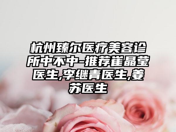 杭州臻尔医疗美容诊所中不中-推荐崔晶莹医生,李继青医生,姜苏医生