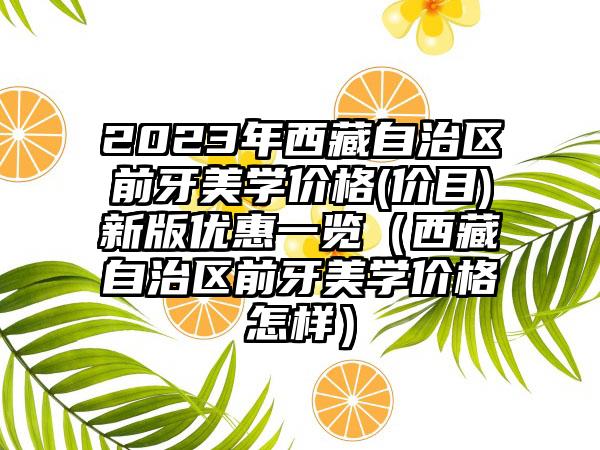 2023年西藏自治区前牙美学价格(价目)新版优惠一览（西藏自治区前牙美学价格怎样）