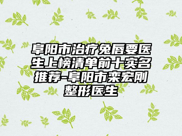 阜阳市治疗兔唇要医生上榜清单前十实名推荐-阜阳市栾宏刚整形医生