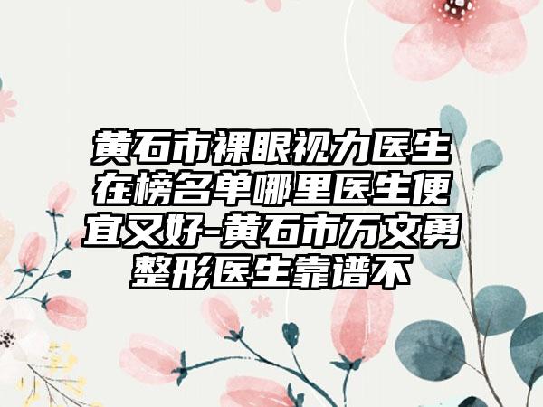 黄石市裸眼视力医生在榜名单哪里医生便宜又好-黄石市万文勇整形医生靠谱不