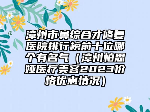 漳州市鼻综合才修复医院排行榜前十位哪个有名气（漳州柏思娅医疗美容2023价格优惠情况）