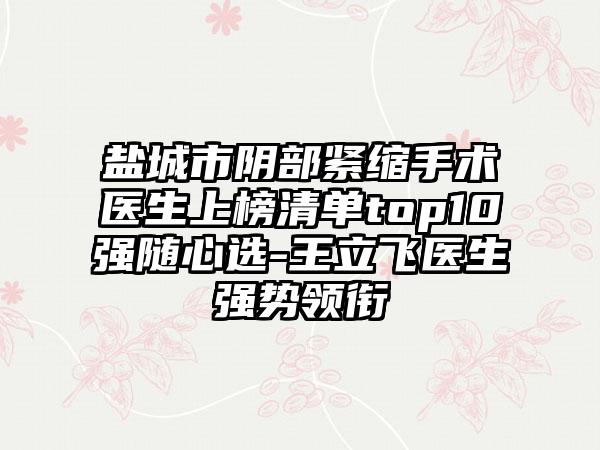 盐城市阴部紧缩手术医生上榜清单top10强随心选-王立飞医生强势领衔