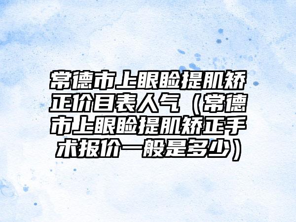 常德市上眼睑提肌矫正价目表人气（常德市上眼睑提肌矫正手术报价一般是多少）