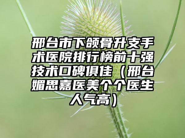 邢台市下颌骨升支手术医院排行榜前十强技术口碑俱佳（邢台媚思嘉医美个个医生人气高）