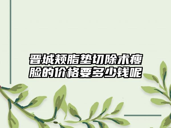 晋城颊脂垫切除术瘦脸的价格要多少钱呢