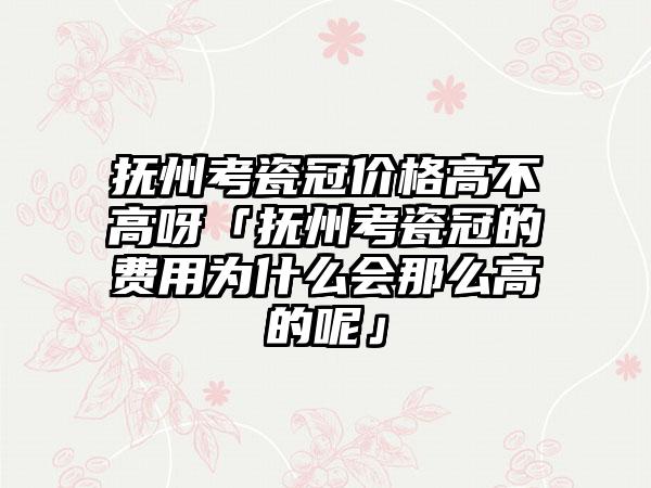 抚州考瓷冠价格高不高呀「抚州考瓷冠的费用为什么会那么高的呢」