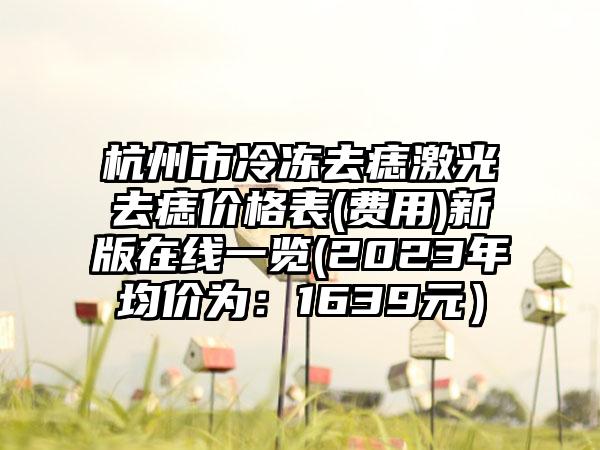 杭州市冷冻去痣激光去痣价格表(费用)新版在线一览(2023年均价为：1639元）