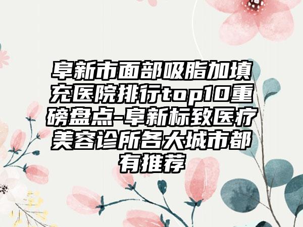 阜新市面部吸脂加填充医院排行top10重磅盘点-阜新标致医疗美容诊所各大城市都有推荐