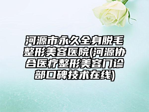 河源市永久全身脱毛整形美容医院(河源协合医疗整形美容门诊部口碑技术在线)