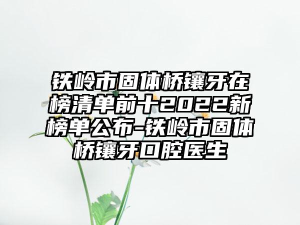 铁岭市固体桥镶牙在榜清单前十2022新榜单公布-铁岭市固体桥镶牙口腔医生