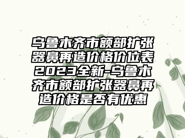 乌鲁木齐市额部扩张器鼻再造价格价位表2023全新-乌鲁木齐市额部扩张器鼻再造价格是否有优惠