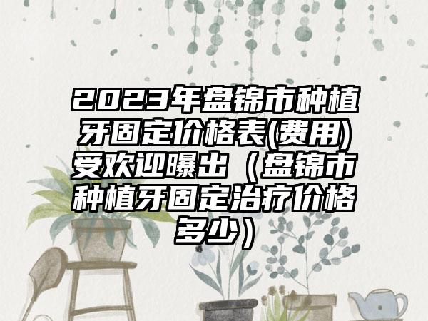 2023年盘锦市种植牙固定价格表(费用)受欢迎曝出（盘锦市种植牙固定治疗价格多少）