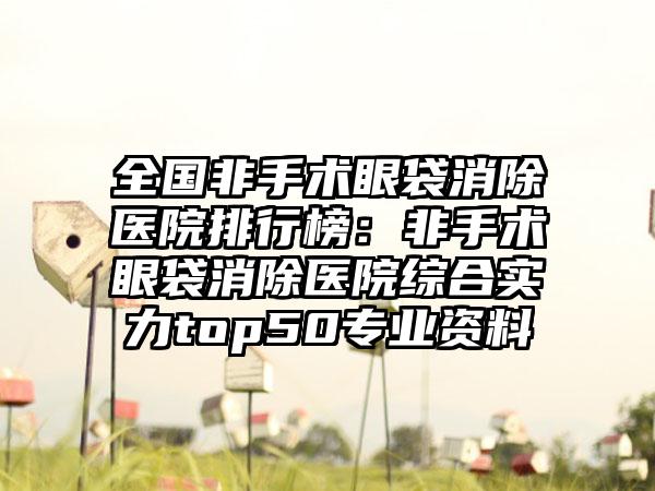 全国非手术眼袋消除医院排行榜：非手术眼袋消除医院综合实力top50专业资料