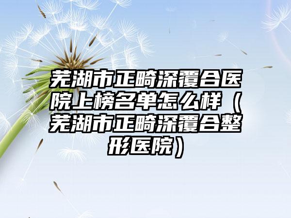 芜湖市正畸深覆合医院上榜名单怎么样（芜湖市正畸深覆合整形医院）