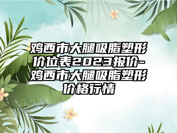 鸡西市大腿吸脂塑形价位表2023报价-鸡西市大腿吸脂塑形价格行情