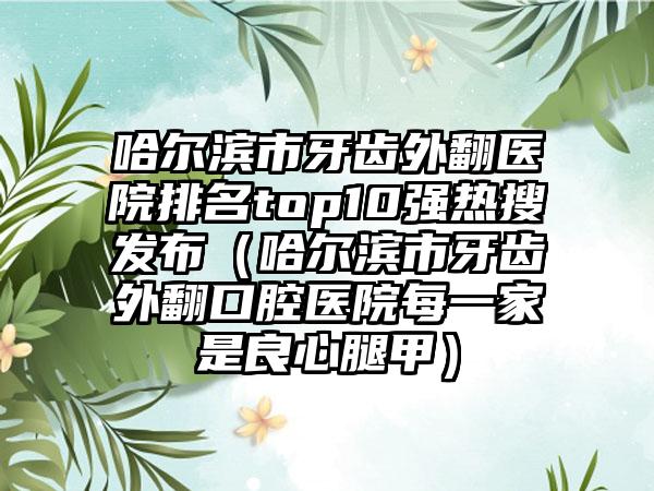 哈尔滨市牙齿外翻医院排名top10强热搜发布（哈尔滨市牙齿外翻口腔医院每一家是良心腿甲）