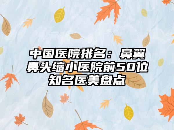 中国医院排名：鼻翼鼻头缩小医院前50位知名医美盘点