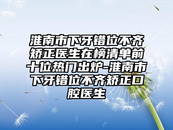 淮南市下牙错位不齐矫正医生在榜清单前十位热门出炉-淮南市下牙错位不齐矫正口腔医生