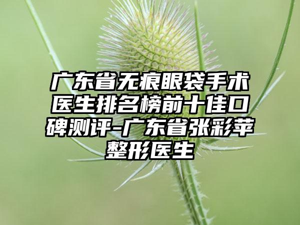 广东省无痕眼袋手术医生排名榜前十佳口碑测评-广东省张彩苹整形医生