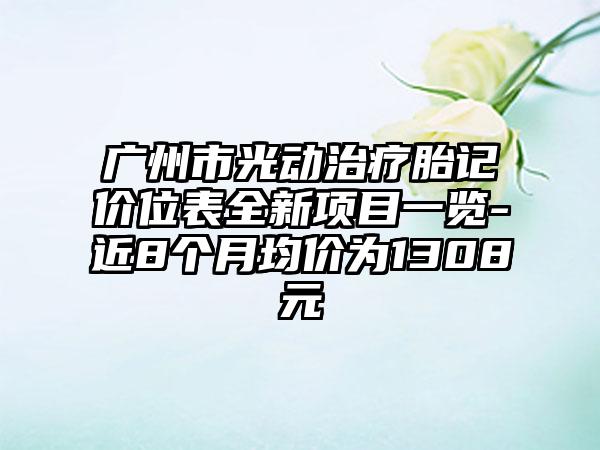 广州市光动治疗胎记价位表全新项目一览-近8个月均价为1308元