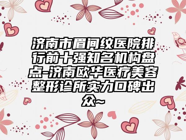 济南市眉间纹医院排行前十强知名机构盘点-济南欧华医疗美容整形诊所实力口碑出众~