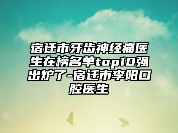 宿迁市牙齿神经痛医生在榜名单top10强出炉了-宿迁市李阳口腔医生